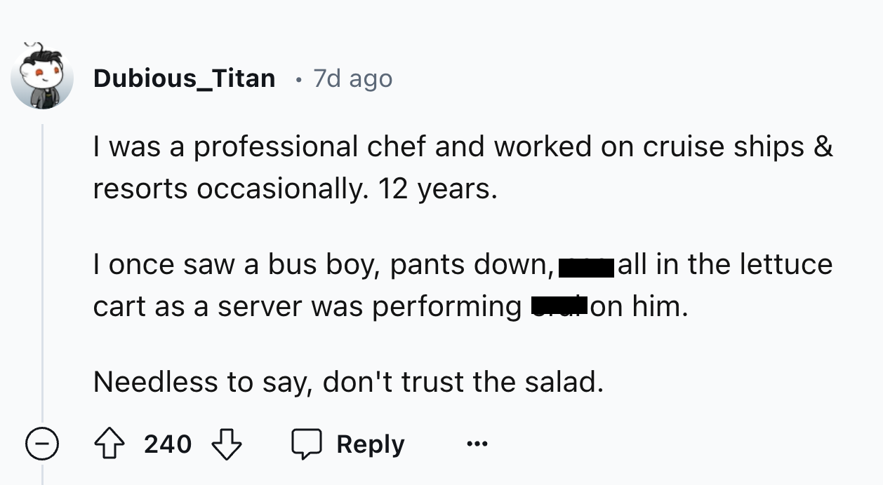 number - Dubious_Titan 7d ago I was a professional chef and worked on cruise ships & resorts occasionally. 12 years. I once saw a bus boy, pants down, cart as a server was performing all in the lettuce on him. Needless to say, don't trust the salad. 240